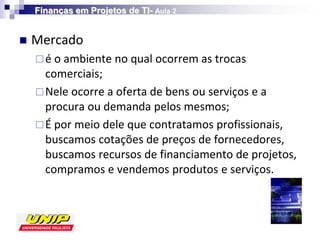 Finanças em Projetos de TI- Aula 2


   Mercado
     é o ambiente no qual ocorrem as trocas
      comerciais;
     Nele ocorre a oferta de bens ou serviços e a
      procura ou demanda pelos mesmos;
     É por meio dele que contratamos profissionais,
      buscamos cotações de preços de fornecedores,
      buscamos recursos de financiamento de projetos,
      compramos e vendemos produtos e serviços.
 