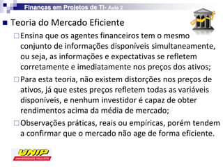 Finanças em Projetos de TI- Aula 2

   Teoria do Mercado Eficiente
     Ensina que os agentes financeiros tem o mesmo
      conjunto de informações disponíveis simultaneamente,
      ou seja, as informações e expectativas se refletem
      corretamente e imediatamente nos preços dos ativos;
     Para esta teoria, não existem distorções nos preços de
      ativos, já que estes preços refletem todas as variáveis
      disponíveis, e nenhum investidor é capaz de obter
      rendimentos acima da média de mercado;
     Observações práticas, reais ou empíricas, porém tendem
      a confirmar que o mercado não age de forma eficiente.
 