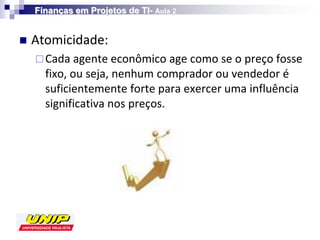Finanças em Projetos de TI- Aula 2


   Atomicidade:
     Cada agente econômico age como se o preço fosse
      fixo, ou seja, nenhum comprador ou vendedor é
      suficientemente forte para exercer uma influência
      significativa nos preços.
 