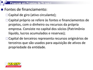 Finanças em Projetos de TI- Aula 2

   Fontes de financiamento:
     Capital de giro (ativo circulante);
     Capital próprio se refere às fontes e financiamentos de
      projetos, com o dinheiro ou recursos da própria
      empresa. Consiste no capital dos sócios (Patrimônio
      líquido, lucros acumulados e reservas);
     Capital de terceiros representa recursos originários de
      terceiros que são usados para aquisição de ativos de
      propriedade da entidade.
 