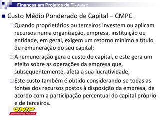 Finanças em Projetos de TI- Aula 2

   Custo Médio Ponderado de Capital – CMPC
     Quando proprietários ou terceiros investem ou aplicam
      recursos numa organização, empresa, instituição ou
      entidade, em geral, exigem um retorno mínimo a título
      de remuneração do seu capital;
     A remuneração gera o custo do capital, e este gera um
      efeito sobre as operações da empresa que,
      subsequentemente, afeta a sua lucratividade;
     Este custo também é obtido considerando-se todas as
      fontes dos recursos postos à disposição da empresa, de
      acordo com a participação percentual do capital próprio
      e de terceiros.
 