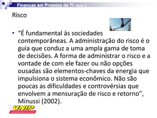 Finanças em Projetos de TI- Aula 2

Risco

• “É fundamental às sociedades
  contemporâneas. A administração do risco é o
  guia que conduz a uma ampla gama de toma
  de decisões. A forma de administrar o risco e a
  vontade de com ele fazer ou não opções
  ousadas são elementos-chaves da energia que
  impulsiona o sistema econômico. Não são
  poucas as dificuldades e controvérsias que
  envolvem a mensuração de risco e retorno”,
  Minussi (2002).
 