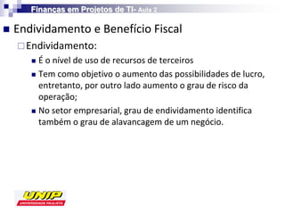 Finanças em Projetos de TI- Aula 2

   Endividamento e Benefício Fiscal
     Endividamento:
        É o nível de uso de recursos de terceiros
        Tem como objetivo o aumento das possibilidades de lucro,
         entretanto, por outro lado aumento o grau de risco da
         operação;
        No setor empresarial, grau de endividamento identifica
         também o grau de alavancagem de um negócio.
 