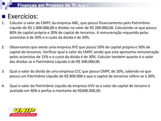Finanças em Projetos de TI- Aula 2

    Exercícios:
1.   Calcular o valor do CMPC da empresa ABC, que possui financiamento pelo Patrimônio
     Líquido de R$ 1.000.000,00 e dívidas no valor de R$ 200.000,00. Calculando-se que possui
     80% de capital próprio e 20% de capital de terceiros. A remuneração requerida pelos
     acionistas é de 30% e o custo da dívida é de 20%.

2.   Observamos que existe uma empresa XYZ que possui 50% de capital próprio e 50% de
     capital de terceiros. Verificar qual o valor do CMPC sendo que esta apresenta remuneração
     pelos acionistas de 15% e o custo da dívida é de 30%. Calcular também quanto é o valor
     das dívidas se o Patrimônio Líquido é de R$ 300.000,00.

3.   Qual o valor da dívida de uma empresa CCC que possui CMPC de 20%, sabendo-se que
     possui um Patrimônio Líquido de R$ 800.000 e que o capital de terceiros refere-se à 30%.

4.   Qual o valor do Patrimônio Líquido da empresa VVV se o valor do capital de terceiro é
     avaliado em 40% e perfaz o montante de R$400.000,00.
 
