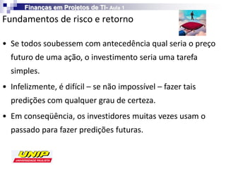 Finanças em Projetos de TI- Aula 1

Fundamentos de risco e retorno

• Se todos soubessem com antecedência qual seria o preço
  futuro de uma ação, o investimento seria uma tarefa
  simples.
• Infelizmente, é difícil – se não impossível – fazer tais
  predições com qualquer grau de certeza.
• Em conseqüência, os investidores muitas vezes usam o
  passado para fazer predições futuras.
 