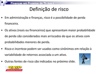 Finanças em Projetos de TI- Aula 2

                     Definição de risco
• Em administração e finanças, risco é a possibilidade de perda
  financeira.

• Os ativos (reais ou financeiros) que apresentam maior probabilidade
  de perda são considerados mais arriscados do que os ativos com
  probabilidades menores de perda.

• Risco e incerteza podem ser usados como sinônimos em relação à
  variabilidade de retornos associada a um ativo.

• Outras fontes de risco são indicadas no próximo slide.
 