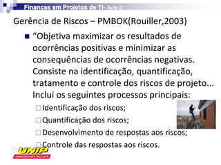 Finanças em Projetos de TI- Aula 2

Gerência de Riscos – PMBOK(Rouiller,2003)
     “Objetiva maximizar os resultados de
      ocorrências positivas e minimizar as
      consequências de ocorrências negativas.
      Consiste na identificação, quantificação,
      tratamento e controle dos riscos de projeto...
      Inclui os seguintes processos principais:
       Identificação dos riscos;
       Quantificação dos riscos;
       Desenvolvimento de respostas aos riscos;
       Controle das respostas aos riscos.
 