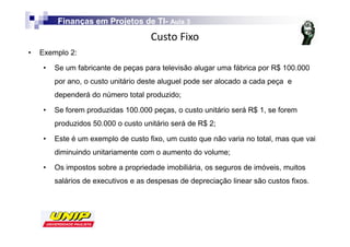 Finanças em Projetos de TI- Aula 3
                                 TI-
                                             
•   Exemplo 2:

     •   Se um fabricante de peças para televisão alugar uma fábrica por R$ 100.000
         por ano, o custo unitário deste aluguel pode ser alocado a cada peça e
         dependerá do número total produzido;

     •   Se forem produzidas 100.000 peças, o custo unitário será R$ 1, se forem
         produzidos 50.000 o custo unitário será de R$ 2;

     •   Este é um exemplo de custo fixo, um custo que não varia no total, mas que vai
         diminuindo unitariamente com o aumento do volume;

     •   Os impostos sobre a propriedade imobiliária, os seguros de imóveis, muitos
         salários de executivos e as despesas de depreciação linear são custos fixos.
 