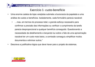 Finanças em Projetos de TI- Aula 3
                                 TI-
                         
•   Uma enorme cadeia de lojas varejistas submete a burocracia da papelada a uma
    análise de custos e benefícios. Isoladamente, cada formulário parecia razoável:

     •   …mas, em termos do processo total, o grande esforço necessário para
         confirmar a precisão das informações ou verificar o cumprimento da tarefa
         parecia desproporcional a qualquer benefício conseguido. Questionando a
         necessidade de detalhamento e lançando luz sobre o fato de uma aproximação
         razoável ter um custo mais baixo, a comissão conseguiu simplificar muitos
         documentos e eliminar outros.”

•   Descreva a justificativa lógica que deve haver para o projeto de sistemas.
 