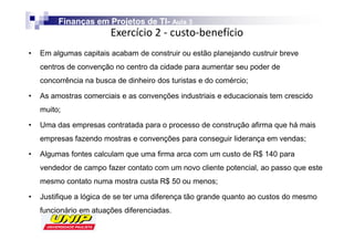 Finanças em Projetos de TI- Aula 3
                                 TI-
                        
•   Em algumas capitais acabam de construir ou estão planejando custruir breve
    centros de convenção no centro da cidade para aumentar seu poder de
    concorrência na busca de dinheiro dos turistas e do comércio;

•   As amostras comerciais e as convenções industriais e educacionais tem crescido
    muito;

•   Uma das empresas contratada para o processo de construção afirma que há mais
    empresas fazendo mostras e convenções para conseguir liderança em vendas;

•   Algumas fontes calculam que uma firma arca com um custo de R$ 140 para
    vendedor de campo fazer contato com um novo cliente potencial, ao passo que este
    mesmo contato numa mostra custa R$ 50 ou menos;

•   Justifique a lógica de se ter uma diferença tão grande quanto ao custos do mesmo
    funcionário em atuações diferenciadas.
 
