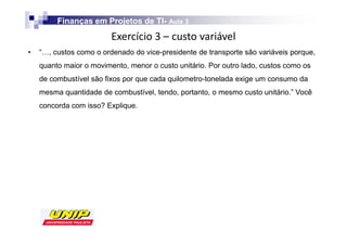 Finanças em Projetos de TI- Aula 3
                                 TI-
                         
•   “…, custos como o ordenado do vice-presidente de transporte são variáveis porque,
    quanto maior o movimento, menor o custo unitário. Por outro lado, custos como os
    de combustível são fixos por que cada quilometro-tonelada exige um consumo da
    mesma quantidade de combustível, tendo, portanto, o mesmo custo unitário.” Você
    concorda com isso? Explique.
 