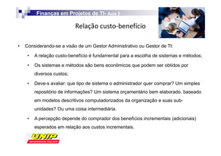 Finanças em Projetos de TI- Aula 3
                                 TI-

                            Z

•   Considerando-se a visão de um Gestor Administrativo ou Gestor de TI:

     •   A relação custo-benefício é fundamental para a escolha de sistemas e métodos;

     •   Os sistemas e métodos são bens econômicos que podem ser obtidos por
         diversos custos;

     •   Deve-s avaliar: que tipo de sistema o administrador quer comprar? Um simples
         repositório de informações? Um sistema orçamentário bem elaborado, baseado
         em modelos descritivos computadorizados da organização e suas sub-
         unidades? Ou uma coisa intermediária.

     •   A percepção depende do comprador dos benefícios incrementais (adicionais)
         esperados em relação aos custos incrementais.
 