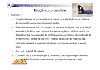 Finanças em Projetos de TI- Aula 3
                                  TI-
                            Z
•   Exemplo 1 :

     •   Um administrador de um hospital pode pensar na implantação de um sistema
         de computador para o controle das atividades;

     •   Este sistema usa um único documento de lançamento original para acumulação
         automática de dados para registros financeiros, registros médicos, custos por
         departamentos, necessidades de contratação de enfermeiras, administração de
         medicamentos, contas de pacientes, receitas geradas pelos médicos, etc;

     •   Este sistema levará a uma maior eficiência, a menos desperdício e menos
         erros;

     •   Seu custo é de U$ 14 milhões;

     •   O sistema não é bom ou ruim por si, entretanto precisa passar por testes da
         economia de informação – seu valor tem que ser maior que seu custo.
 