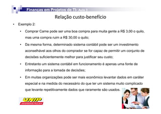 Finanças em Projetos de TI- Aula 3
                                 TI-
                            Z
•   Exemplo 2:

     •   Comprar Carne pode ser uma boa compra para muita gente a R$ 3,00 o quilo,
         mas uma compra ruim a R$ 30,00 o quilo;

     •   Da mesma forma, determinado sistema contábil pode ser um investimento
         aconselhável aos olhos do comprador se for capaz de permitir um conjunto de
         decisões suficientemente melhor para justificar seu custo;

     •   Entretanto um sistema contábil em funcionamento é apenas uma fonte de
         informação para a tomada de decisões;

     •   Em muitas organizações pode ser mais econômico levantar dados em caráter
         especial e na medida do necessário do que ter um sistema muito complicado
         que levante repetitivamente dados que raramente são usados.
 