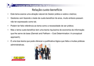 Finanças em Projetos de TI- Aula 3
                                 TI-
                            Z
•   Este tema exerce uma atração natural do Gestor prático e sobre o teórico;

•   Gestores vem fazendo o teste de custo-benefício há anos, muito embora possam
    não ter expressado como tal;

•   Podem ter feito referência ao tema como a necessidade de ser prático;

•   Mas o tema custo-benefício tem uma teoria riquíssima de economia da informação
    que lhe serve de base (Demski and Feltham – Cost Determination: A conceptual
    approach);

•   É uma boa teoria que pode oferecer a justificativa lógica que falta a muitas práticas
    administrativas.
 