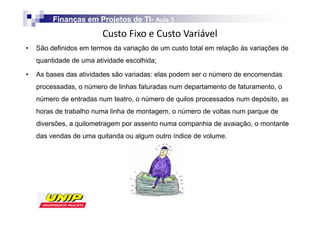 Finanças em Projetos de TI- Aula 3
                                 TI-
                                               s
•   São definidos em termos da variação de um custo total em relação às variações de
    quantidade de uma atividade escolhida;

•   As bases das atividades são variadas: elas podem ser o número de encomendas
    processadas, o número de linhas faturadas num departamento de faturamento, o
    número de entradas num teatro, o número de quilos processados num depósito, as
    horas de trabalho numa linha de montagem, o número de voltas num parque de
    diversões, a quilometragem por assento numa companhia de avaiação, o montante
    das vendas de uma quitanda ou algum outro índice de volume.
 