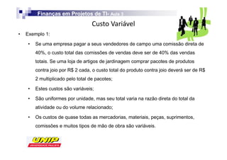 Finanças em Projetos de TI- Aula 3
                                  TI-
                                            s
•   Exemplo 1:

     •   Se uma empresa pagar a seus vendedores de campo uma comissão direta de
         40%, o custo total das comissões de vendas deve ser de 40% das vendas
         totais. Se uma loja de artigos de jardinagem comprar pacotes de produtos
         contra joio por R$ 2 cada, o custo total do produto contra joio deverá ser de R$
         2 multiplicado pelo total de pacotes;

     •   Estes custos são variáveis;

     •   São uniformes por unidade, mas seu total varia na razão direta do total da
         atividade ou do volume relacionado;

     •   Os custos de quase todas as mercadorias, materiais, peças, suprimentos,
         comissões e muitos tipos de mão de obra são variáveis.
 