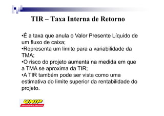 TIR – Taxa Interna de Retorno

•É a taxa que anula o Valor Presente Líquido de
um fluxo de caixa;
•Representa um limite para a variabilidade da
TMA;
•O risco do projeto aumenta na medida em que
a TMA se aproxima da TIR;
•A TIR também pode ser vista como uma
estimativa do limite superior da rentabilidade do
projeto.
 
