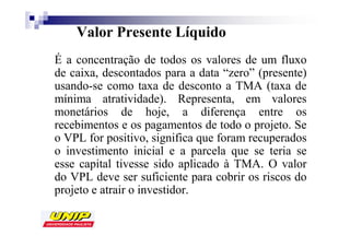 Valor Presente Líquido
É a concentração de todos os valores de um fluxo
de caixa, descontados para a data “zero” (presente)
usando-se como taxa de desconto a TMA (taxa de
mínima atratividade). Representa, em valores
monetários de hoje, a diferença entre os
recebimentos e os pagamentos de todo o projeto. Se
o VPL for positivo, significa que foram recuperados
o investimento inicial e a parcela que se teria se
esse capital tivesse sido aplicado à TMA. O valor
do VPL deve ser suficiente para cobrir os riscos do
projeto e atrair o investidor.
 