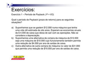 Exercícios:
Exercício 1 – Período de Payback ( P = I/O)

Qual o período de Payback (prazo de retorno) para as seguintes
situações?

a) Suponhamos que se gastem $12.000 numa máquina que tenha
   uma vida útil estimada de oito anos. Esperam-se economias anuais
   de $ 4.000 de caixa que deixa de sair com as operações. Não se
   considera a depreciação.
b) Suponhamos uma alternativa de compra da máquina de $12.000
   seja uma máquina de $10.000 cujo funcionamento também permita
   uma redução de $4.000 por ano de saídas de caixa.
c) Outra alternativa de outra compra de máquina no valor de $31.000
   que permita uma redução de $10.000 por ano de saídas de caixa.
 