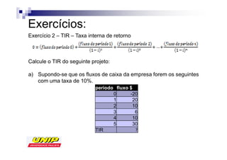 Exercícios:
Exercício 2 – TIR – Taxa interna de retorno



Calcule o TIR do seguinte projeto:

a) Supondo-se que os fluxos de caixa da empresa forem os seguintes
   com uma taxa de 10%.
                            período fluxo $
                                   0      -20
                                   1       20
                                   2       10
                                   3        6
                                   4       10
                                   5       30
                            TIR
 