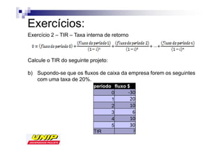 Exercícios:
Exercício 2 – TIR – Taxa interna de retorno



Calcule o TIR do seguinte projeto:

b) Supondo-se que os fluxos de caixa da empresa forem os seguintes
   com uma taxa de 20%.
                            período fluxo $
                                   0
                                   1
                                   2
                                   3
                                   4
                                   5
                            TIR
 