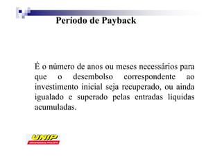 Período de Payback



É o número de anos ou meses necessários para
que o desembolso correspondente ao
investimento inicial seja recuperado, ou ainda
igualado e superado pelas entradas líquidas
acumuladas.
 