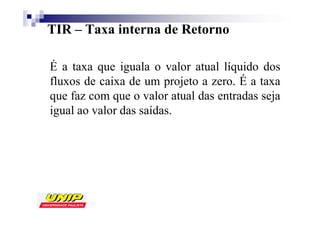 TIR – Taxa interna de Retorno

É a taxa que iguala o valor atual líquido dos
fluxos de caixa de um projeto a zero. É a taxa
que faz com que o valor atual das entradas seja
igual ao valor das saídas.
 
