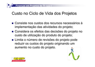 Finanças em Projetos de TI- Aula 5
                          TI-


Custo no Ciclo de Vida dos Projetos

 Consiste nos custos dos recursos necessários à
 implementação das atividades do projeto;
 Considera os efeitos das decisões do projeto no
 custo de utilização do produto do projeto;
 Limita o número de revisões do projeto pode
 reduzir os custos do projeto originando um
 aumento no custo do projeto.
 