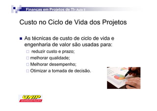 Finanças em Projetos de TI- Aula 5
                          TI-


Custo no Ciclo de Vida dos Projetos

 As técnicas de custo de ciclo de vida e
 engenharia de valor são usadas para:
    reduzir custo e prazo;
    melhorar qualidade;
    Melhorar desempenho;
    Otimizar a tomada de decisão.
 