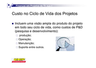 Finanças em Projetos de TI- Aula 5
                          TI-


Custo no Ciclo de Vida dos Projetos

 Incluem uma visão ampla do produto do projeto
 em todo seu ciclo de vida, como custos de PD
 (pesquisa e desenvolvimento):
    produção;
    Operação;
    Manutenção;
    Suporte entre outros.
 