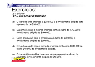 Finanças em Projetos de TI- Aula 5
                           TI-

Exercícios:
2- Calcule o:
ROI= LUCROS/INVESTIMENTO

a) O lucro de uma empresa é $350.000 e o investimento exigido para
   o projeto foi de $50.000.

b) Suponha-se que a mesma empresa tenha o lucro de $70.000 e
   investimento exigido de $100.000.

c) Outra alternativa para a empresa com lucro de $900.000 e
   investimento exigido de $300.000.

d) Em outro estudo caso o lucro da empresa tenha sido $600.000 se
   tenha $40.000 de investimento exigido.

e) Em uma última análise quando a empresa possui um lucro de
   $330.000 e investimento exigido de $40.000.
 