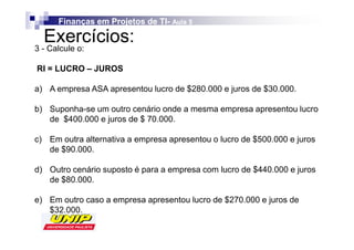 Finanças em Projetos de TI- Aula 5
                              TI-

   Exercícios:
3 - Calcule o:

RI = LUCRO – JUROS

a) A empresa ASA apresentou lucro de $280.000 e juros de $30.000.

b) Suponha-se um outro cenário onde a mesma empresa apresentou lucro
   de $400.000 e juros de $ 70.000.

c) Em outra alternativa a empresa apresentou o lucro de $500.000 e juros
   de $90.000.

d) Outro cenário suposto é para a empresa com lucro de $440.000 e juros
   de $80.000.

e) Em outro caso a empresa apresentou lucro de $270.000 e juros de
   $32.000.
 