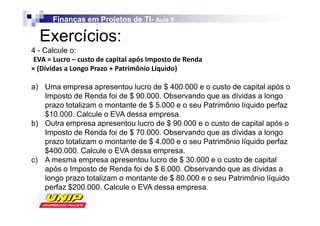 Finanças em Projetos de TI- Aula 5
                              TI-

  Exercícios:
4 - Calcule o:
s                             /          Z
               W     W            

a) Uma empresa apresentou lucro de $ 400.000 e o custo de capital após o
   Imposto de Renda foi de $ 90.000. Observando que as dívidas a longo
   prazo totalizam o montante de $ 5.000 e o seu Patrimônio líquido perfaz
   $10.000. Calcule o EVA dessa empresa.
b) Outra empresa apresentou lucro de $ 90.000 e o custo de capital após o
   Imposto de Renda foi de $ 70.000. Observando que as dívidas a longo
   prazo totalizam o montante de $ 4.000 e o seu Patrimônio líquido perfaz
   $400.000. Calcule o EVA dessa empresa.
c) A mesma empresa apresentou lucro de $ 30.000 e o custo de capital
   após o Imposto de Renda foi de $ 6.000. Observando que as dívidas a
   longo prazo totalizam o montante de $ 80.000 e o seu Patrimônio líquido
   perfaz $200.000. Calcule o EVA dessa empresa.
 