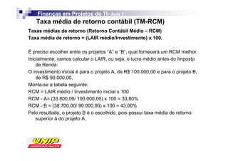 Finanças em Projetos de TI- Aula 7
                            TI-
   Taxa média de retorno contábil (TM-RCM)
Taxas médias de retorno (Retorno Contábil Médio – RCM)
Taxa média de retorno = (LAIR médio/Investimento) x 100.

É preciso escolher entre os projetos “A” e ”B”, qual fornecerá um RCM melhor.
Inicialmente, vamos calcular o LAIR, ou seja, o lucro médio antes do Imposto
    de Renda:
O investimento inicial é para o projeto A, de R$ 100.000,00 e para o projeto B,
    de R$ 90.000,00.
Monta-se a tabela seguinte:
RCM = LAIR médio / Investimento inicial x 100
RCM - A= (33.800,00/ 100.000,00) x 100 = 33,80%
RCM - B = (38.700,00/ 90.000,00) x 100 = 43,00%
Pelo resultado, o projeto B é o escolhido, pois possui taxa média de retorno
    superior à do projeto A.
 