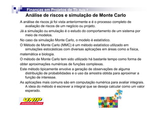 Finanças em Projetos de TI- Aula 7
                            TI-
   Análise de riscos e simulação de Monte Carlo
A análise de riscos já foi vista anteriormente e é o processo completo de
   avaliação de riscos de um negócio ou projeto.
Já a simulação ou emulação é o estudo do comportamento de um sistema por
   meio de modelos.
No caso da simulação Monte Carlo, o modelo é estatístico.
O Método de Monte Carlo (MMC) é um método estatístico utilizado em
   simulações estocásticas com diversas aplicações em áreas como a física,
matemática e biologia.
O método de Monte Carlo tem sido utilizado há bastante tempo como forma de
obter aproximações numéricas de funções complexas.
Este método tipicamente envolve a geração de observações de alguma
   distribuição de probabilidades e o uso da amostra obtida para aproximar a
   função de interesse.
As aplicações mais comuns são em computação numérica para avaliar integrais.
   A ideia do método é escrever a integral que se deseja calcular como um valor
   esperado.
 