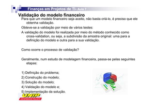 Finanças em Projetos de TI- Aula 7
                             TI-
Validação do modelo financeiro
 Para que um modelo financeiro seja aceito, não basta criá-lo, é preciso que ele
    obtenha validação.
 Obteve-se a validação por meio de vários testes:
 A validação do modelo foi realizada por meio do método conhecido como
    cross-validation, ou seja, a subdivisão da amostra original: uma para a
    definição do modelo e outra para a sua validação.

 Como ocorre o processo de validação?

 Geralmente, num estudo de modelagem financeira, passa-se pelas seguintes
    etapas:

 1) Definição do problema;
 2) Construção do modelo;
 3) Solução do modelo;
 4) Validação do modelo e;
 5) Implementação da solução.
 