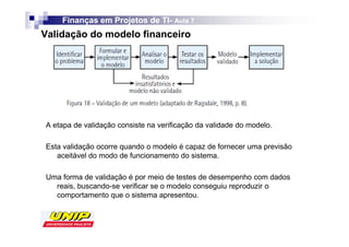 Finanças em Projetos de TI- Aula 7
                            TI-
Validação do modelo financeiro




A etapa de validação consiste na verificação da validade do modelo.

Esta validação ocorre quando o modelo é capaz de fornecer uma previsão
   aceitável do modo de funcionamento do sistema.

Uma forma de validação é por meio de testes de desempenho com dados
  reais, buscando-se verificar se o modelo conseguiu reproduzir o
  comportamento que o sistema apresentou.
 