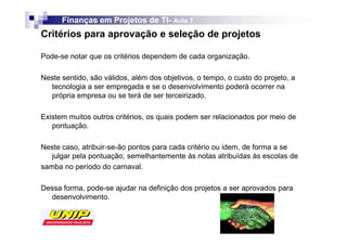 Finanças em Projetos de TI- Aula 7
                              TI-
Critérios para aprovação e seleção de projetos

Pode-se notar que os critérios dependem de cada organização.

Neste sentido, são válidos, além dos objetivos, o tempo, o custo do projeto, a
  tecnologia a ser empregada e se o desenvolvimento poderá ocorrer na
  própria empresa ou se terá de ser terceirizado.

Existem muitos outros critérios, os quais podem ser relacionados por meio de
   pontuação.

Neste caso, atribuir-se-ão pontos para cada critério ou idem, de forma a se
   julgar pela pontuação, semelhantemente às notas atribuídas às escolas de
samba no período do carnaval.

Dessa forma, pode-se ajudar na definição dos projetos a ser aprovados para
  desenvolvimento.
 