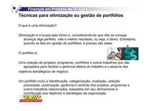 Finanças em Projetos de TI- Aula 7
                              TI-
Técnicas para otimização ou gestão de portfólios

O que é uma otimização?

Otimização é a busca pelo ótimo e, considerando-se que não se consiga
   alcançar algo perfeito, vale o melhor resultado, ou seja, o ótimo. Entretanto,
   quando se fala em gestão de portfólios, é preciso são estes.

O portfólio é:

Uma coleção de projetos, programas, portfólios e outros trabalhos que são
   agrupados para facilitar a gerência efetiva do trabalho e o alcance dos
objetivos estratégicos de negócio.

Um portfólio inclui a identificação, categorização, avaliação, seleção,
  priorização, autorização, gerência e controle dos projetos, programas e
  outros trabalhos relacionados, baseados em seu alinhamento e
  contribuição aos objetivos e estratégias da organização.
 