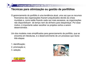 Finanças em Projetos de TI- Aula 7
                              TI-
Técnicas para otimização ou gestão de portfólios

O gerenciamento do portfólio é uma tendência atual, uma vez que os recursos
   financeiros das organizações ficaram prejudicados devido às crises
   mundiais e, como estão ficando cada vez mais escassos, as organizações
   não disponibilizam de tempo nem de dinheiro para desperdiçar. Por esse
   motivo, é importante saber escolher os projetos certos a serem
   desenvolvidos .

Um dos modelos mais simplificados para gerenciamento de portfólio, que se
  encontra em literaturas, é o desenvolvimento de um processo que reúne
  três etapas:

1. identificação;
2. priorização e;
3. seleção.
 