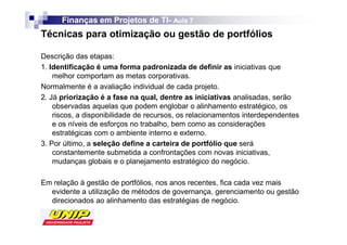 Finanças em Projetos de TI- Aula 7
                              TI-
Técnicas para otimização ou gestão de portfólios

Descrição das etapas:
1. Identificação é uma forma padronizada de definir as iniciativas que
    melhor comportam as metas corporativas.
Normalmente é a avaliação individual de cada projeto.
2. Já priorização é a fase na qual, dentre as iniciativas analisadas, serão
    observadas aquelas que podem englobar o alinhamento estratégico, os
    riscos, a disponibilidade de recursos, os relacionamentos interdependentes
    e os níveis de esforços no trabalho, bem como as considerações
    estratégicas com o ambiente interno e externo.
3. Por último, a seleção define a carteira de portfólio que será
    constantemente submetida a confrontações com novas iniciativas,
    mudanças globais e o planejamento estratégico do negócio.

Em relação à gestão de portfólios, nos anos recentes, fica cada vez mais
  evidente a utilização de métodos de governança, gerenciamento ou gestão
  direcionados ao alinhamento das estratégias de negócio.
 