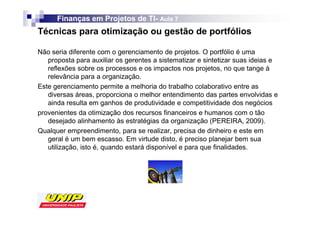 Finanças em Projetos de TI- Aula 7
                              TI-
Técnicas para otimização ou gestão de portfólios

Não seria diferente com o gerenciamento de projetos. O portfólio é uma
   proposta para auxiliar os gerentes a sistematizar e sintetizar suas ideias e
   reflexões sobre os processos e os impactos nos projetos, no que tange à
   relevância para a organização.
Este gerenciamento permite a melhoria do trabalho colaborativo entre as
   diversas áreas, proporciona o melhor entendimento das partes envolvidas e
   ainda resulta em ganhos de produtividade e competitividade dos negócios
provenientes da otimização dos recursos financeiros e humanos com o tão
   desejado alinhamento às estratégias da organização (PEREIRA, 2009).
Qualquer empreendimento, para se realizar, precisa de dinheiro e este em
   geral é um bem escasso. Em virtude disto, é preciso planejar bem sua
   utilização, isto é, quando estará disponível e para que finalidades.
 