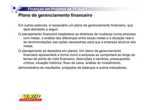 Finanças em Projetos de TI- Aula 7
                              TI-
Plano de gerenciamento financeiro

Em outras palavras, é necessário um plano de gerenciamento financeiro, que
   será abordado a seguir:
O planejamento financeiro estabelece as diretrizes de mudança numa empresa
   com metas, a análise das diferenças entre essas metas e a situação real e
   as recomendações das ações necessárias para que a empresa alcance tais
   metas.
O planejamento se desdobra em planos. Um plano de gerenciamento
   financeiro apresentará a forma como a empresa se comportará ao longo do
   tempo do ponto de vista financeiro, descrições e cenários, pressupostos
   críticos, situação histórica, fluxo de caixa, análise do investimento,
demonstrativo de resultados, projeções de balanços e outros indicadores.
 