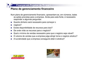 Finanças em Projetos de TI- Aula 7
                              TI-
Plano de gerenciamento financeiro

Num plano de gerenciamento financeiro, apresentam-se, em números, todas
  as ações previstas para a empresa. Ainda para esta fonte, é necessário
  responder a algumas perguntas:
  Quanto dinheiro será necessário para começar o
  negócio?
  Existe disponibilidade de recursos para isso?
  De onde virão os recursos para o negócio?
  Qual o mínimo de vendas necessário para que o negócio seja viável?
  O volume de vendas que a empresa julga atingir torna o negócio atrativo?
  A lucratividade que a empresa conseguirá obter é atrativa?
 