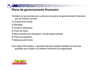 Finanças em Projetos de TI- Aula 7
                              TI-
Plano de gerenciamento financeiro

Também se recomenda para a estrutura do plano de gerenciamento financeiro
    que se incluam os itens:
1) Investimento Inicial;
2) Receitas;
3) Custos e despesas;
4) Fluxo de caixa;
5) Demonstrativo de resultados / lucratividade prevista;
6) Ponto de equilíbrio;
7) Balanço patrimonial.

Com estas informações, o gerente financeiro poderá trabalhar as diversas
  questões que surgem no cotidiano financeiro da organização.
 