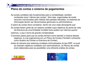 Finanças em Projetos de TI- Aula 7
                              TI-
Plano de contas e sistema de pagamentos

As contas contábeis são fundamentais para a contabilidade, também
   conhecida como “ciência das contas”. Sem elas, organizadas de modo
   racional e escrituradas pelo método das partidas dobradas, os sistemas de
   informação devem ser denominados gerenciais ou administrativos.
O plano de contas deve considerar, dentro de uma visão abrangente que:
As contas fazem parte de um sistema contábil cujos objetivos do ponto de vista
   da Estrutura de uma Entidade Contábil tanto podem ser internos quanto
externos, o que o torna de grande complexidade.
O primeiro passo para que as contas tenham como atender a maioria desses
   objetivos, é a de organizá-las em um Plano de Contas (Também conhecido
   como Quadro de Contas ou Estrutura de Contas).
Antes do advento dos sistemas contábeis informatizados do tipo ERP, na qual
   se mesclam objetivos contábeis com administrativos, os Planos de contas
   eram elaborados para se possibilitar uma eficiente análise de contas.
 