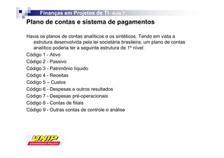 Finanças em Projetos de TI- Aula 7
                              TI-
Plano de contas e sistema de pagamentos

Havia os planos de contas analíticos e os sintéticos. Tendo em vista a
  estrutura desenvolvida pela lei societária brasileira, um plano de contas
  analítico poderia ter a seguinte estrutura de 1º nível:
Código 1 - Ativo
Código 2 - Passivo
Código 3 - Patrimônio líquido
Código 4 - Receitas
Código 5 – Custos
Código 6 - Despesas e outros resultados
Código 7 - Despesas pré-operacionais
Código 8 - Contas de filiais
Código 9 - Outras contas de controle e análise
 
