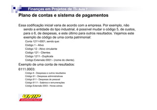Finanças em Projetos de TI- Aula 7
                              TI-
Plano de contas e sistema de pagamentos

Essa codificação inicial varia de acordo com a empresa. Por exemplo, não
   sendo a entidade do tipo industrial, é possível mudar o código 5, de custos,
   para o 6, de despesas, e este último para outros resultados. Vejamos este
   exemplo de código de uma conta patrimonial:
    Conta 1211-0001, sendo que:
    Código 1 - Ativo
    Código 12 - Ativo circulante
    Código 121 - Clientes
    Código 1211 - Duplicata
    Código Extensão 0001 - (nome do cliente).
Exemplo de uma conta de resultados:
6111.0003:
    Código 6 - Despesas e outros resultados
    Código 61 - Despesas administrativas
    Código 611 - Despesas de pessoal
    Código 6111 - Salários e remunerações
    Código Extensão 0003 - Horas extras
 
