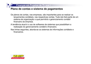 Finanças em Projetos de TI- Aula 7
                              TI-
Plano de contas e sistema de pagamentos

Os planos de contas, nas empresas, são importantes para se realizar os
    lançamentos contábeis, nas respectivas contas. Tudo isto fará parte de um
    sistema de organização o qual permitirá o gerenciamento contábil
    financeiro da empresa.
A tendência atual é o uso de softwares de sistemas que possibilitam a
    realização do gerenciamento contábil e financeiro.
Nas linhas seguintes, aborda-se os sistemas de informações contábeis e
    financeiros.
 